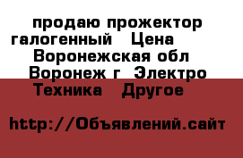 продаю прожектор галогенный › Цена ­ 300 - Воронежская обл., Воронеж г. Электро-Техника » Другое   